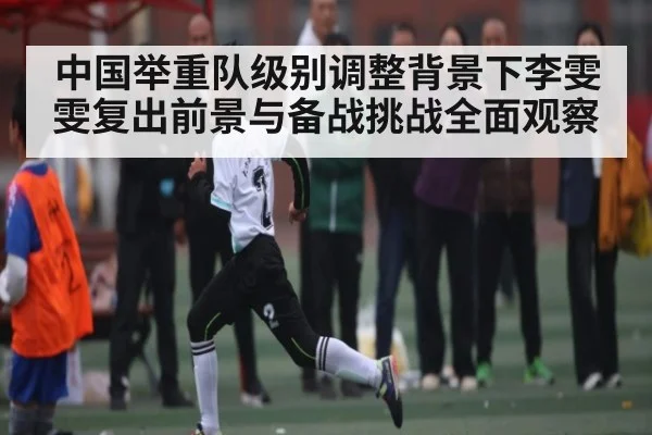 中国举重队级别调整背景下李雯雯复出前景与备战挑战全面观察