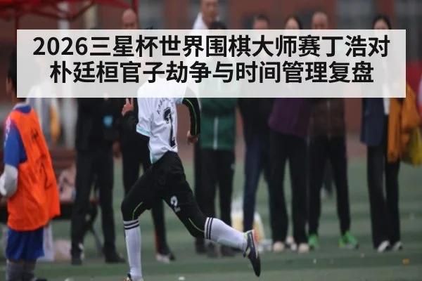2026三星杯世界围棋大师赛丁浩对朴廷桓官子劫争与时间管理复盘